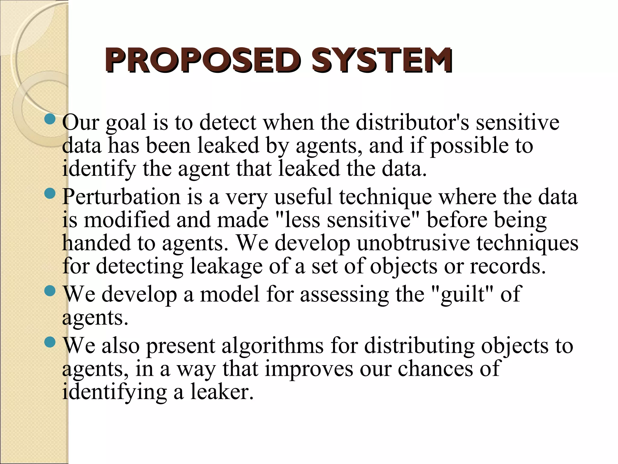 PROPOSED SYSTEM
Our

goal is to detect when the distributor's sensitive
data has been leaked by agents, and if possible to
identify the agent that leaked the data.
Perturbation is a very useful technique where the data
is modified and made "less sensitive" before being
handed to agents. We develop unobtrusive techniques
for detecting leakage of a set of objects or records.
We develop a model for assessing the "guilt" of
agents.
We also present algorithms for distributing objects to
agents, in a way that improves our chances of
identifying a leaker.

 