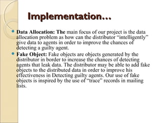 Implementation…
 Data

Allocation: The main focus of our project is the data
allocation problem as how can the distributor “intelligently”
give data to agents in order to improve the chances of
detecting a guilty agent.
 Fake Object: Fake objects are objects generated by the
distributor in border to increase the chances of detecting
agents that leak data. The distributor may be able to add fake
objects to the distributed data in order to improve his
effectiveness in Detecting guilty agents. Our use of fake
objects is inspired by the use of “trace” records in mailing
lists.

 