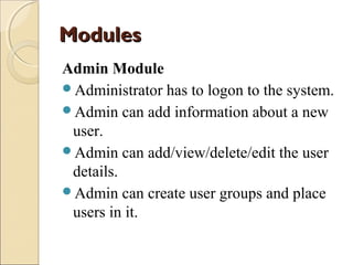 Modules
Admin Module
Administrator has to logon to the system.
Admin can add information about a new
user.
Admin can add/view/delete/edit the user
details.
Admin can create user groups and place
users in it.

 