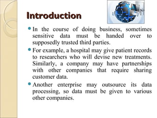 Introduction
In

the course of doing business, sometimes
sensitive data must be handed over to
supposedly trusted third parties.
For example, a hospital may give patient records
to researchers who will devise new treatments.
Similarly, a company may have partnerships
with other companies that require sharing
customer data.
Another enterprise may outsource its data
processing, so data must be given to various
other companies.

 