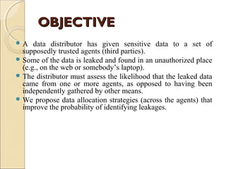 OBJECTIVE
A

data distributor has given sensitive data to a set of
supposedly trusted agents (third parties).
 Some of the data is leaked and found in an unauthorized place
(e.g., on the web or somebody’s laptop).
 The distributor must assess the likelihood that the leaked data
came from one or more agents, as opposed to having been
independently gathered by other means.
 We propose data allocation strategies (across the agents) that
improve the probability of identifying leakages.

 