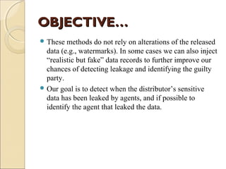 OBJECTIVE…
 These

methods do not rely on alterations of the released
data (e.g., watermarks). In some cases we can also inject
“realistic but fake” data records to further improve our
chances of detecting leakage and identifying the guilty
party.
 Our goal is to detect when the distributor’s sensitive
data has been leaked by agents, and if possible to
identify the agent that leaked the data.

 