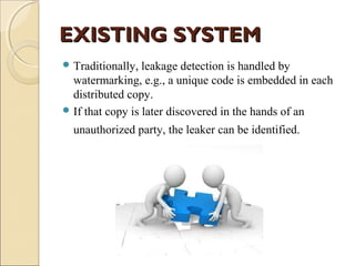 EXISTING SYSTEM
 Traditionally,

leakage detection is handled by
watermarking, e.g., a unique code is embedded in each
distributed copy.
 If that copy is later discovered in the hands of an
unauthorized party, the leaker can be identified.

 