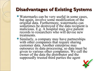 Disadvantages of Existing Systems
Watermarks

can be very useful in some cases,
but again, involve some modification of the
original data. Furthermore, watermarks can
sometimes be destroyed if the data recipient is
malicious. E.g. A hospital may give patient
records to researchers who will devise new
treatments.
Similarly, a company may have partnerships
with other companies that require sharing
customer data. Another enterprise may
outsource its data processing, so data must be
given to various other companies. We call the
owner of the data the distributor and the
supposedly trusted third parties the agents.

 