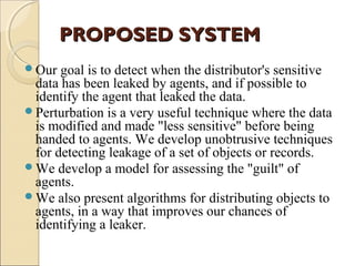 PROPOSED SYSTEM
Our

goal is to detect when the distributor's sensitive
data has been leaked by agents, and if possible to
identify the agent that leaked the data.
Perturbation is a very useful technique where the data
is modified and made "less sensitive" before being
handed to agents. We develop unobtrusive techniques
for detecting leakage of a set of objects or records.
We develop a model for assessing the "guilt" of
agents.
We also present algorithms for distributing objects to
agents, in a way that improves our chances of
identifying a leaker.

 