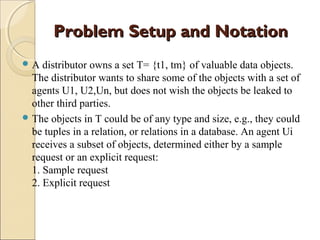 Problem Setup and Notation
A

distributor owns a set T= {t1, tm} of valuable data objects.
The distributor wants to share some of the objects with a set of
agents U1, U2,Un, but does not wish the objects be leaked to
other third parties.
 The objects in T could be of any type and size, e.g., they could
be tuples in a relation, or relations in a database. An agent Ui
receives a subset of objects, determined either by a sample
request or an explicit request:
1. Sample request
2. Explicit request

 