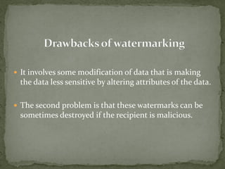  It involves some modification of data that is making
the data less sensitive by altering attributes of the data.
 The second problem is that these watermarks can be
sometimes destroyed if the recipient is malicious.
 