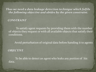 Thus we need a data leakage detection technique which fulfils
the following objective and abides by the given constraint.
CONSTRAINT
To satisfy agent requests by providing them with the number
of objects they request or with all available objects that satisfy their
conditions.
Avoid perturbation of original data before handing it to agents
OBJECTIVE
To be able to detect an agent who leaks any portion of his
data.
 