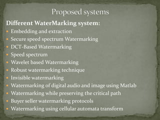 Different WaterMarking system:
 Embedding and extraction
 Secure speed spectrum Watermarking
 DCT-Based Watermarking
 Speed spectrum
 Wavelet based Watermarking
 Robust watermarking technique
 Invisible watermarking
 Watermarking of digital audio and image using Matlab
 Watermarking while preserving the critical path
 Buyer seller watermarking protocols
 Watermarking using cellular automata transform
 