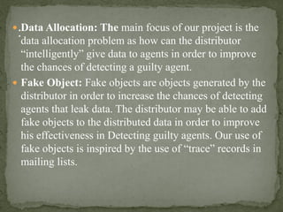  Data Allocation: The main focus of our project is the
data allocation problem as how can the distributor
“intelligently” give data to agents in order to improve
the chances of detecting a guilty agent.
 Fake Object: Fake objects are objects generated by the
distributor in order to increase the chances of detecting
agents that leak data. The distributor may be able to add
fake objects to the distributed data in order to improve
his effectiveness in Detecting guilty agents. Our use of
fake objects is inspired by the use of “trace” records in
mailing lists.
 