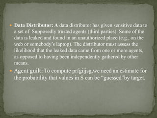  Data Distributor: A data distributor has given sensitive data to
a set of Supposedly trusted agents (third parties). Some of the
data is leaked and found in an unauthorized place (e.g., on the
web or somebody’s laptop). The distributor must assess the
likelihood that the leaked data came from one or more agents,
as opposed to having been independently gathered by other
means.
 Agent guilt: To compute prfgiijsg,we need an estimate for
the probability that values in S can be “guessed”by target.
 