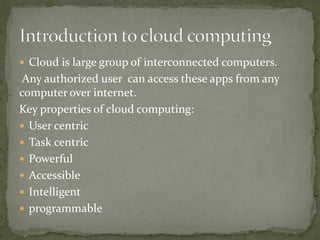  Cloud is large group of interconnected computers.
Any authorized user can access these apps from any
computer over internet.
Key properties of cloud computing:
 User centric
 Task centric
 Powerful
 Accessible
 Intelligent
 programmable
 