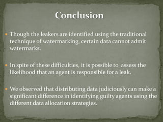  Though the leakers are identified using the traditional
technique of watermarking, certain data cannot admit
watermarks.
 In spite of these difficulties, it is possible to assess the
likelihood that an agent is responsible for a leak.
 We observed that distributing data judiciously can make a
significant difference in identifying guilty agents using the
different data allocation strategies.
 