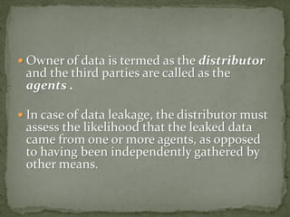  Owner of data is termed as the distributor
and the third parties are called as the
agents .
 In case of data leakage, the distributor must
assess the likelihood that the leaked data
came from one or more agents, as opposed
to having been independently gathered by
other means.
 
