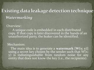 Watermarking
Overview:
A unique code is embedded in each distributed
copy. If that copy is later discovered in the hands of an
unauthorized party, the leaker can be identified.
Mechanism:
The main idea is to generate a watermark [W(x; y)]
using a secret key chosen by the sender such that W(x;
y) is indistinguishable from random noise for any
entity that does not know the key (i.e., the recipients).
 