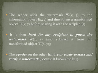  The sender adds the watermark W(x; y) to the
information object I(x; y) and thus forms a transformed
object TI(x; y) before sharing it with the recipient(s).
 It is then hard for any recipient to guess the
watermark W(x; y) (and subtract it from the
transformed object TI(x; y));
 The sender on the other hand can easily extract and
verify a watermark (because it knows the key).
 