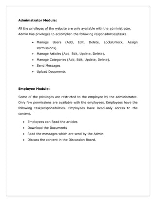 Administrator Module:
All the privileges of the website are only available with the administrator.
Admin has privileges to accomplish the following responsibilities/tasks:
•

Manage

Users

(Add,

Edit,

Delete,

Lock/Unlock,

Assign

Permissions).
•

Manage Articles (Add, Edit, Update, Delete).

•

Manage Categories (Add, Edit, Update, Delete).

•

Send Messages

•

Upload Documents

Employee Module:
Some of the privileges are restricted to the employee by the administrator.
Only few permissions are available with the employees. Employees have the
following task/responsibilities. Employees have Read-only access to the
content.
•

Employees can Read the articles

•

Download the Documents

•

Read the messages which are send by the Admin

•

Discuss the content in the Discussion Board.

 