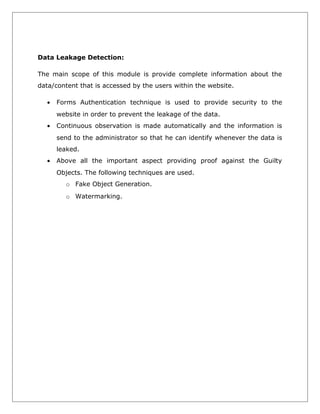 Data Leakage Detection:
The main scope of this module is provide complete information about the
data/content that is accessed by the users within the website.
•

Forms Authentication technique is used to provide security to the
website in order to prevent the leakage of the data.

•

Continuous observation is made automatically and the information is
send to the administrator so that he can identify whenever the data is
leaked.

•

Above all the important aspect providing proof against the Guilty
Objects. The following techniques are used.
o Fake Object Generation.
o Watermarking.

 