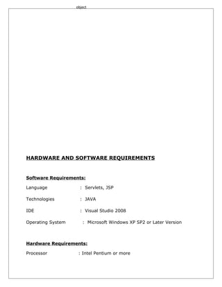object

HARDWARE AND SOFTWARE REQUIREMENTS

Software Requirements:
Language

: Servlets, JSP

Technologies

: JAVA

IDE

: Visual Studio 2008

Operating System

: Microsoft Windows XP SP2 or Later Version

Hardware Requirements:
Processor

: Intel Pentium or more

 