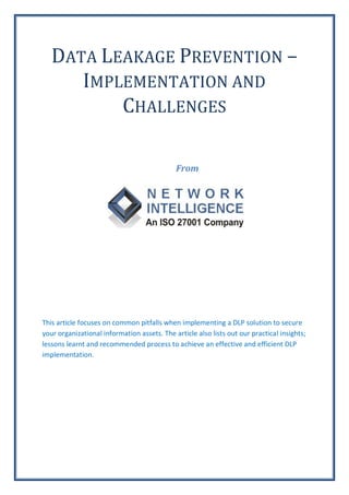 DATA LEAKAGE PREVENTION –
      IMPLEMENTATION AND
          CHALLENGES

                                             From




This article focuses on common pitfalls when implementing a DLP solution to secure
your organizational information assets. The article also lists out our practical insights;
lessons learnt and recommended process to achieve an effective and efficient DLP
implementation.
 