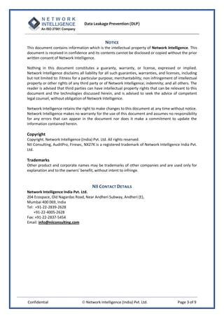 Data Leakage Prevention (DLP)



                                                NOTICE
This document contains information which is the intellectual property of Network Intelligence. This
document is received in confidence and its contents cannot be disclosed or copied without the prior
written consent of Network Intelligence.

Nothing in this document constitutes a guaranty, warranty, or license, expressed or implied.
Network Intelligence disclaims all liability for all such guaranties, warranties, and licenses, including
but not limited to: Fitness for a particular purpose; merchantability; non infringement of intellectual
property or other rights of any third party or of Network Intelligence; indemnity; and all others. The
reader is advised that third parties can have intellectual property rights that can be relevant to this
document and the technologies discussed herein, and is advised to seek the advice of competent
legal counsel, without obligation of Network Intelligence.

Network Intelligence retains the right to make changes to this document at any time without notice.
Network Intelligence makes no warranty for the use of this document and assumes no responsibility
for any errors that can appear in the document nor does it make a commitment to update the
information contained herein.

Copyright
Copyright. Network Intelligence (India) Pvt. Ltd. All rights reserved.
NII Consulting, AuditPro, Firesec, NX27K is a registered trademark of Network Intelligence India Pvt.
Ltd.

Trademarks
Other product and corporate names may be trademarks of other companies and are used only for
explanation and to the owners' benefit, without intent to infringe.


                                     NII CONTACT DETAILS
Network Intelligence India Pvt. Ltd.
204 Ecospace, Old Nagardas Road, Near Andheri Subway, Andheri (E),
Mumbai 400 069, India
Tel: +91-22-2839-2628
    +91-22-4005-2628
Fax: +91-22-2837-5454
Email: info@niiconsulting.com




Confidential                      Network Intelligence (India) Pvt. Ltd.                    Page 3 of 9
 