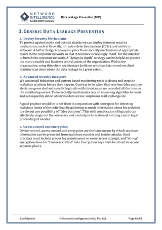 Data Leakage Prevention (DLP)



3. G ENERIC D ATA L EAKAGE P REVENTION
a. Deploy Security Mechanisms
To protect against inside and outside attacks we can deploy common security
mechanisms, such as firewalls, intrusion detection systems (IDSs), and antivirus
software. A better design is always to place these security mechanisms at appropriate
places in the corporate network so that it becomes increasingly "hard" for the attacker
to breach the corporate network. A "design in depth" strategy can be helpful to protect
the most valuable and business critical assets of the organization. Within the
organization, using thin-client architecture (with no sensitive data stored on client
machine) can also reduce the data leakage to a great extent.

b. Advanced security measures
We can install behaviour and pattern based monitoring tools to detect and stop the
malicious activities before they happen. Care has to be taken that very less false positive
alerts are generated and specific log trails with timestamps are recorded all the time on
the monitoring server. These security mechanisms rely on reasoning algorithm to learn
and subsequently detect abnormal data access, suspicious mail exchange etc.

A good practice would be to set them in conjunction with honeypots for detecting
malicious intent of the individual by gathering as much information about his activities
to rule out any possibility of "false positives". This with combination of log trails can
effectively single out the adversary and can help in formation of a strong case in legal
proceedings if needed.

c. Access control and encryption
Device control, access control, and encryption are the basic means by which sensitive
information can be protected from malicious outsider and insider attacks. Good
practices must include proper log maintenance on every access attempt, and "strong"
encryption done for "business critical" data. Encryption keys must be stored in secure
separate places.




Confidential                  Network Intelligence (India) Pvt. Ltd.            Page 6 of 9
 