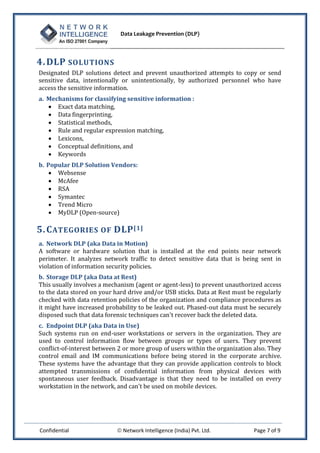 Data Leakage Prevention (DLP)



4. DLP SOLUTIONS
Designated DLP solutions detect and prevent unauthorized attempts to copy or send
sensitive data, intentionally or unintentionally, by authorized personnel who have
access the sensitive information.
a. Mechanisms for classifying sensitive information :
    Exact data matching,
    Data fingerprinting,
    Statistical methods,
    Rule and regular expression matching,
    Lexicons,
    Conceptual definitions, and
    Keywords
b. Popular DLP Solution Vendors:
     Websense
     McAfee
     RSA
     Symantec
     Trend Micro
     MyDLP (Open-source)

5. C ATEGORIES OF DLP [1]
a. Network DLP (aka Data in Motion)
A software or hardware solution that is installed at the end points near network
perimeter. It analyzes network traffic to detect sensitive data that is being sent in
violation of information security policies.
b. Storage DLP (aka Data at Rest)
This usually involves a mechanism (agent or agent-less) to prevent unauthorized access
to the data stored on your hard drive and/or USB sticks. Data at Rest must be regularly
checked with data retention policies of the organization and compliance procedures as
it might have increased probability to be leaked out. Phased-out data must be securely
disposed such that data forensic techniques can't recover back the deleted data.
c. Endpoint DLP (aka Data in Use)
Such systems run on end-user workstations or servers in the organization. They are
used to control information flow between groups or types of users. They prevent
conflict-of-interest between 2 or more group of users within the organization also. They
control email and IM communications before being stored in the corporate archive.
These systems have the advantage that they can provide application controls to block
attempted transmissions of confidential information from physical devices with
spontaneous user feedback. Disadvantage is that they need to be installed on every
workstation in the network, and can't be used on mobile devices.




Confidential                 Network Intelligence (India) Pvt. Ltd.          Page 7 of 9
 