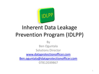 Inherent Data Leakage
Prevention Program (IDLPP)
                    By
              Ben Oguntala
            Solutions Director
     www.dataprotectionofficer.com
 Ben.oguntala@dataprotectionofficer.com
              07812039867

                                          1
 