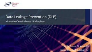 ©2018 Information Security Forum Limited
Footer 1
Data Leakage Prevention (DLP)
Information Security Forum: Briefing Paper
By Dr Emma Bickerstaffe
Senior Research Analyst, ISF
 
