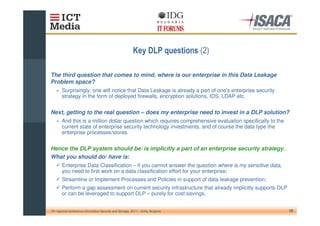 $                       %&

The third question that comes to mind, where is our enterprise in this Data Leakage
Problem space?
    » Surprisingly, one will notice that Data Leakage is already a part of one' enterprise security
                                                                               s
      strategy in the form of deployed firewalls, encryption solutions, IDS, LDAP etc.


Next, getting to the real question – does my enterprise need to invest in a DLP solution?
    » And this is a million dollar question which requires comprehensive evaluation specifically to the
      current state of enterprise security technology investments, and of course the data type the
      enterprise processes/stores.


Hence the DLP system should be/ is implicitly a part of an enterprise security strategy.
What you should do/ have is:
        Enterprise Data Classification – if you cannot answer the question where is my sensitive data,
        you need to first work on a data classification effort for your enterprise;
        Streamline or Implement Processes and Policies in support of data leakage prevention;
        Perform a gap assessment on current security infrastructure that already implicitly supports DLP
        or can be leveraged to support DLP – purely for cost savings.


10th regional conference Information Security and Storage, 2011 – Sofia, Bulgaria                          10
 
