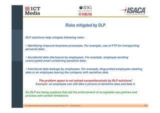 (                        )

DLP solutions help mitigate following risks:

 Identifying insecure business processes. For example, use of FTP for transporting
personal data;

 Accidental data disclosure by employees. For example, employee sending
unencrypted email containing sensitive data;

 Intentional data leakage by employees. For example, disgruntled employees stealing
data or an employee leaving the company with sensitive data.

                The problem space is not solved comprehensively by DLP solutions!
              Example: an employee can still take a picture of sensitive data and leak it.

So DLP are being systems that aid the enforcement of acceptable use policies and
process with certain limitations.


10th regional conference Information Security and Storage, 2011 – Sofia, Bulgaria            12
 