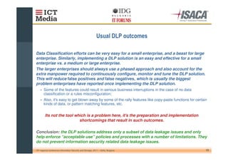 * &                   & +

Data Classification efforts can be very easy for a small enterprise, and a beast for large
enterprise. Similarly, implementing a DLP solution is an easy and effective for a small
enterprise vs. a medium or large enterprise.
The larger enterprises should always use a phased approach and also account for the
extra manpower required to continuously configure, monitor and tune the DLP solution.
This will reduce false positives and false negatives, which is usually the biggest
problem enterprises have reported once implementing the DLP solution.
    » Some of the features could result in serious business interruptions in the case of no data
      classification or a rules misconfiguration;
    » Also, it' easy to get blown away by some of the rally features like copy-paste functions for certain
              s
      kinds of data, or pattern matching features, etc.


         Its not the tool which is a problem here, it's the preparation and implementation
                            shortcomings that result in such outcomes.

Conclusion: the DLP solutions address only a subset of data leakage issues and only
help enforce “acceptable use” policies and processes with a number of limitations. They
do not prevent information security related data leakage issues.

10th regional conference Information Security and Storage, 2011 – Sofia, Bulgaria                        13
 