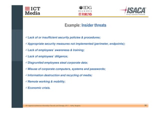 !

   Lack of or insufficient security policies & procedures;

   Appropriate security measures not implemented (perimeter, endpoints);

   Lack of employees’ awareness & training;

   Lack of employees’ diligence;

   Disgruntled employees steal corporate data;

   Misuse of corporate computers, systems and passwords;

   Information destruction and recycling of media;

   Remote working & mobility;

   Economic crisis.




10th regional conference Information Security and Storage, 2011 – Sofia, Bulgaria   16
 