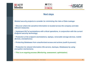 Related security projects to consider for minimizing the risks of Data Leakage:

  Discover where the sensitive Information is located across the company and take
relevant measures;

 Implement DLP at workstations with critical operations, in conjunction with the current
Endpoint security technology;

 Protection at the endpoint (workstations, laptops, removable storage devices, mobile
devices, smartphones);

   Protecting Databases from unauthorized access and actions (audit & prevent);

 Protection for shared information (file servers, backups, Databases) by using
encryption mechanisms;

   This is an ongoing process (Monitoring, assessment, optimization).



10th regional conference Information Security and Storage, 2011 – Sofia, Bulgaria       21
 