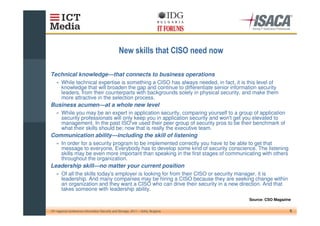 Technical knowledge—that connects to business operations
    » While technical expertise is something a CISO has always needed, in fact, it is this level of
      knowledge that will broaden the gap and continue to differentiate senior information security
      leaders, from their counterparts with backgrounds solely in physical security, and make them
      more attractive in the selection process.
Business acumen—at a whole new level
    » While you may be an expert in application security, comparing yourself to a group of application
      security professionals will only keep you in application security and won'get you elevated to
                                                                               t
      management. In the past ISO' used their peer group of security pros to be their benchmark of
                                      ve
      what their skills should be; now that is really the executive team.
Communication ability—including the skill of listening
    » In order for a security program to be implemented correctly you have to be able to get that
      message to everyone. Everybody has to develop some kind of security conscience. The listening
      skills may be even more important than speaking in the first stages of communicating with others
      throughout the organization.
Leadership skill—no matter your current position
    » Of all the skills today' employer is looking for from their CISO or security manager, it is
                             s
      leadership. And many companies may be hiring a CISO because they are seeking change within
      an organization and they want a CISO who can drive their security in a new direction. And that
      takes someone with leadership ability.
                                                                                      Source: CSO Magazine

10th regional conference Information Security and Storage, 2011 – Sofia, Bulgaria                        6
 