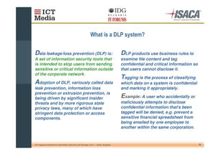 "                                  #


Data leakage/loss prevention (DLP) is:                                              DLP products use business rules to
A set of information security tools that                                            examine file content and tag
is intended to stop users from sending                                              confidential and critical information so
sensitive or critical information outside                                           that users cannot disclose it.
of the corporate network.
                                                                                    Tagging is the process of classifying
Adoption of DLP, variously called data                                              which data on a system is confidential
leak prevention, information loss                                                   and marking it appropriately.
prevention or extrusion prevention, is
being driven by significant insider                                                 Example: A user who accidentally or
threats and by more rigorous state                                                  maliciously attempts to disclose
privacy laws, many of which have                                                    confidential information that's been
stringent data protection or access                                                 tagged will be denied, e.g. prevent a
components.                                                                         sensitive financial spreadsheet from
                                                                                    being emailed by one employee to
                                                                                    another within the same corporation.



10th regional conference Information Security and Storage, 2011 – Sofia, Bulgaria                                              8
 