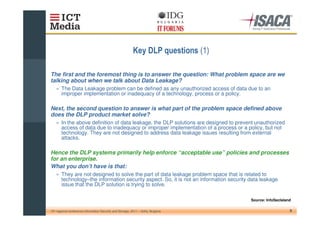 $                       %&

The first and the foremost thing is to answer the question: What problem space are we
talking about when we talk about Data Leakage?
    » The Data Leakage problem can be defined as any unauthorized access of data due to an
      improper implementation or inadequacy of a technology, process or a policy.

Next, the second question to answer is what part of the problem space defined above
does the DLP product market solve?
    » In the above definition of data leakage, the DLP solutions are designed to prevent unauthorized
      access of data due to inadequacy or improper implementation of a process or a policy, but not
      technology. They are not designed to address data leakage issues resulting from external
      attacks.

Hence the DLP systems primarily help enforce “acceptable use” policies and processes
for an enterprise.
What you don’t have is that:
    » They are not designed to solve the part of data leakage problem space that is related to
      technology–the information security aspect. So, it is not an information security data leakage
      issue that the DLP solution is trying to solve.

                                                                                         Source: InfoSecIsland

10th regional conference Information Security and Storage, 2011 – Sofia, Bulgaria                            9
 