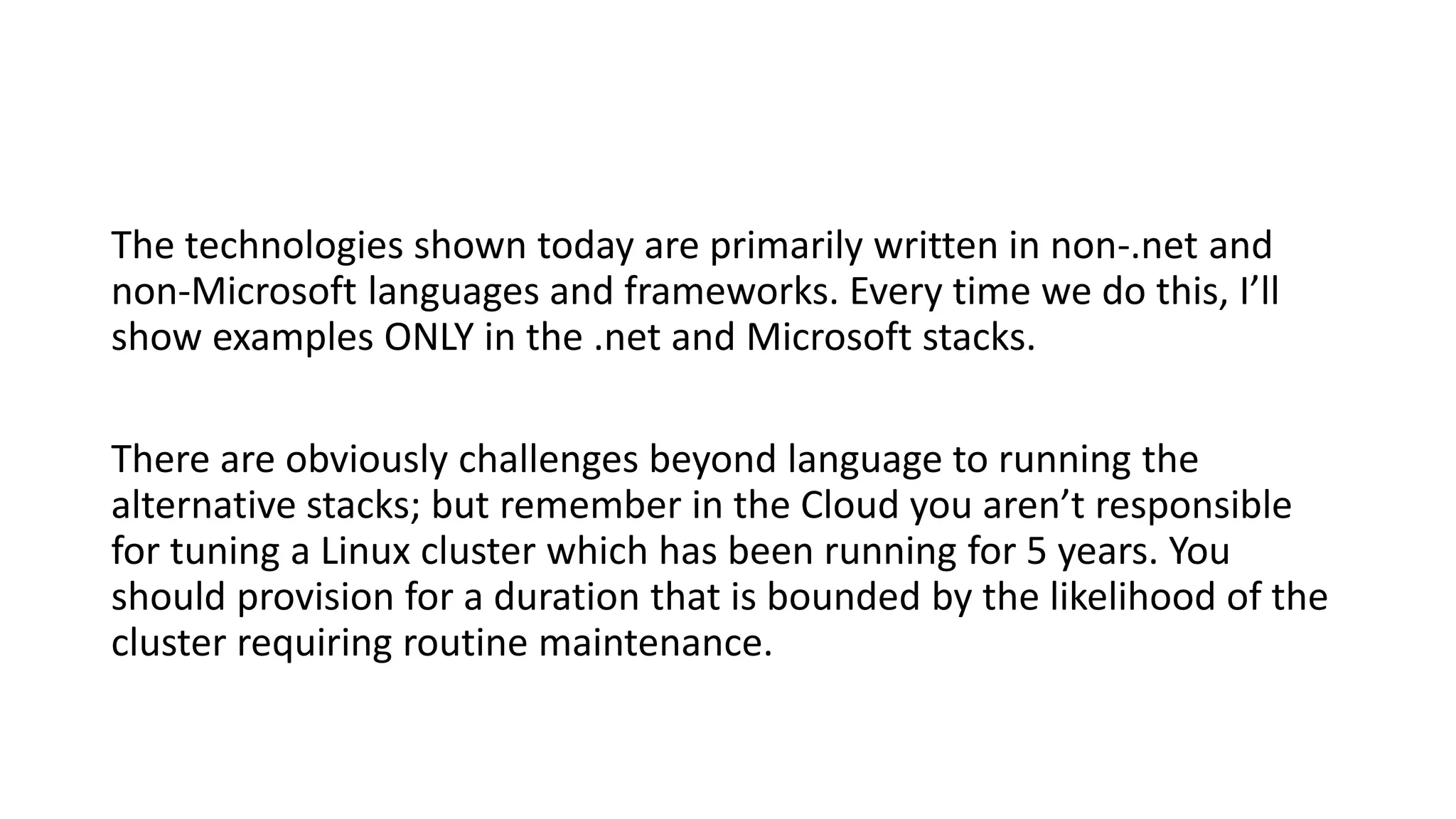 The technologies shown today are primarily written in non-.net and
non-Microsoft languages and frameworks. Every time we do this, I’ll
show examples ONLY in the .net and Microsoft stacks.
There are obviously challenges beyond language to running the
alternative stacks; but remember in the Cloud you aren’t responsible
for tuning a Linux cluster which has been running for 5 years. You
should provision for a duration that is bounded by the likelihood of the
cluster requiring routine maintenance.
 