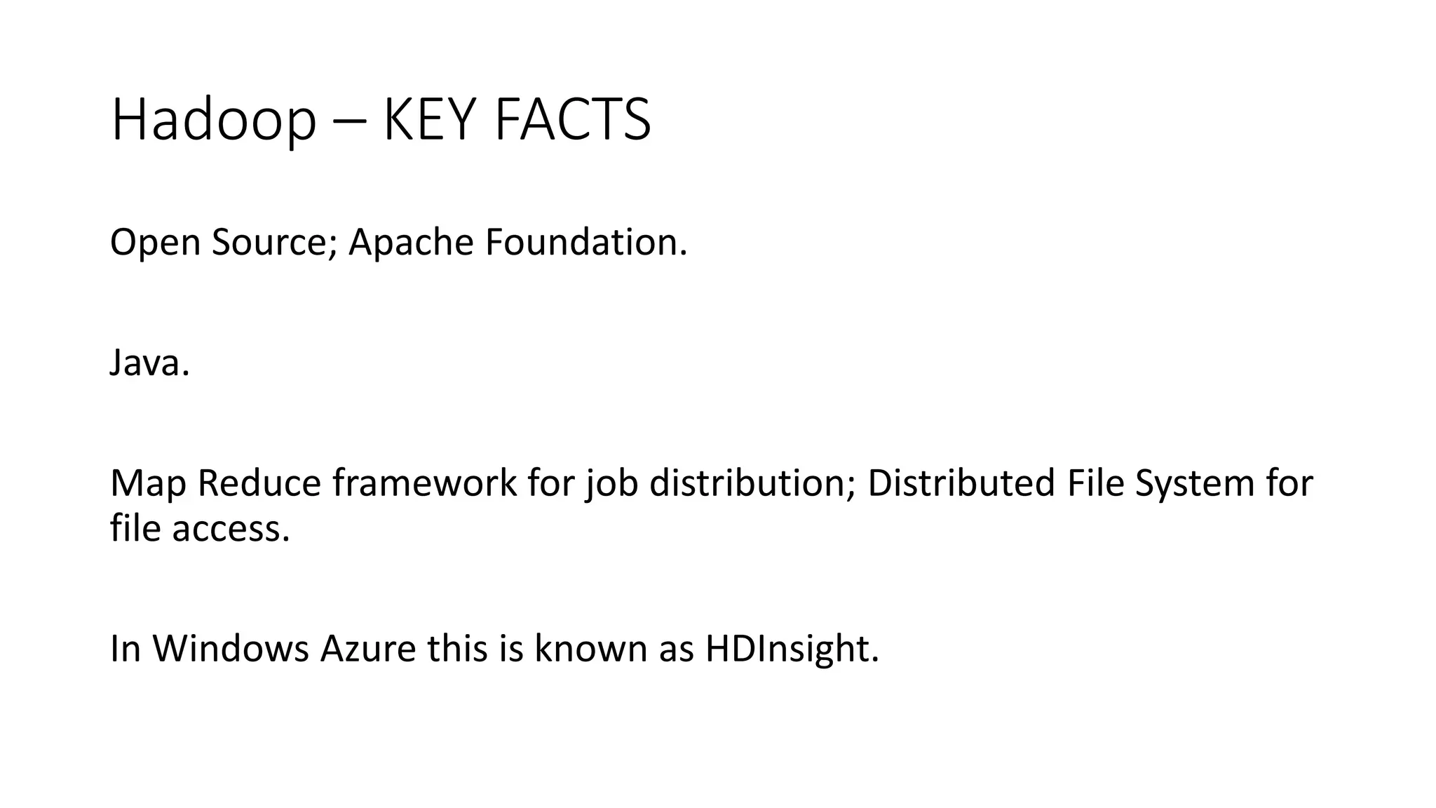 Hadoop – KEY FACTS
Open Source; Apache Foundation.
Java.
Map Reduce framework for job distribution; Distributed File System for
file access.
In Windows Azure this is known as HDInsight.
 