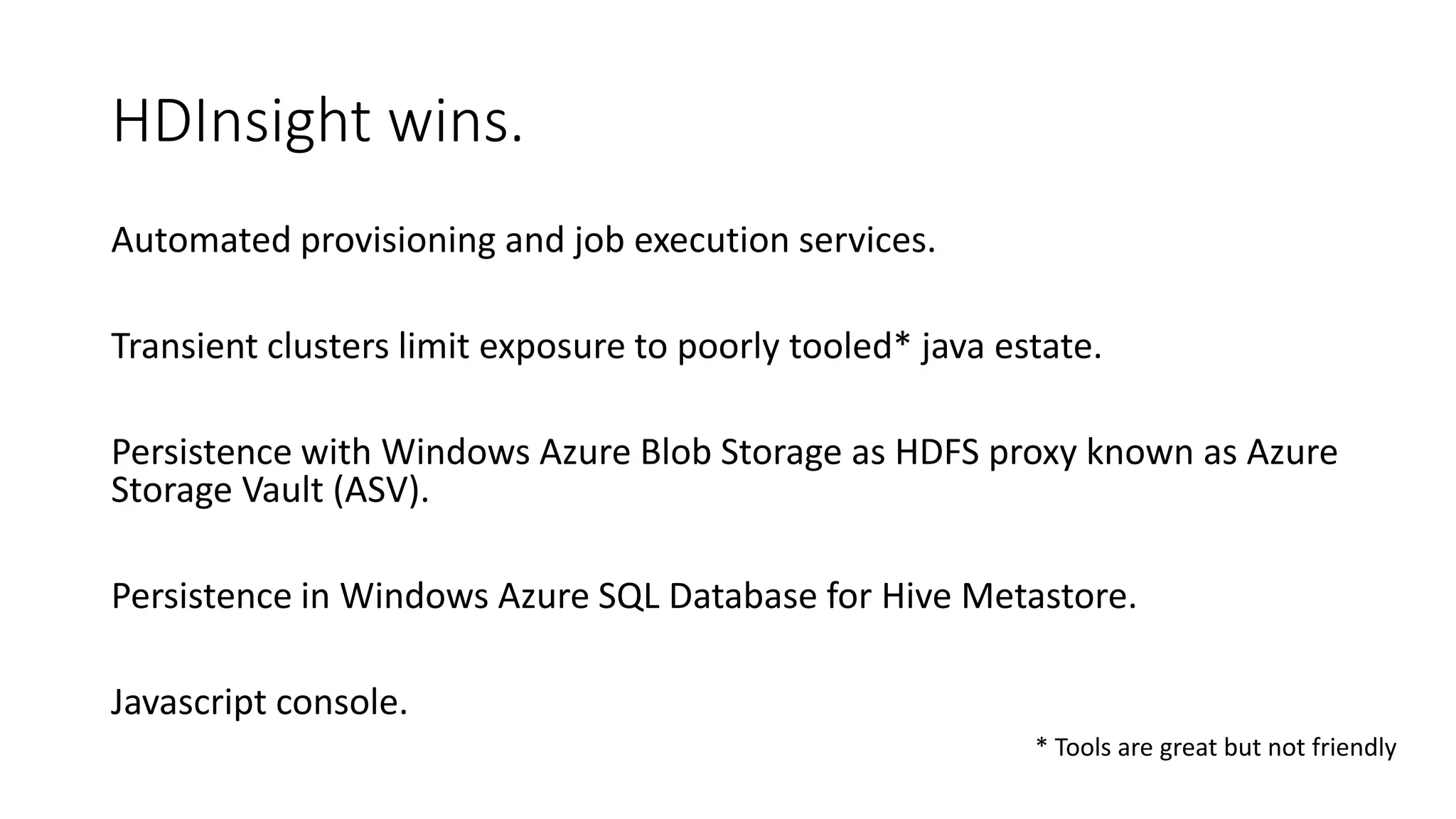 * Tools are great but not friendly
HDInsight wins.
Automated provisioning and job execution services.
Transient clusters limit exposure to poorly tooled* java estate.
Persistence with Windows Azure Blob Storage as HDFS proxy known as Azure
Storage Vault (ASV).
Persistence in Windows Azure SQL Database for Hive Metastore.
Javascript console.
 