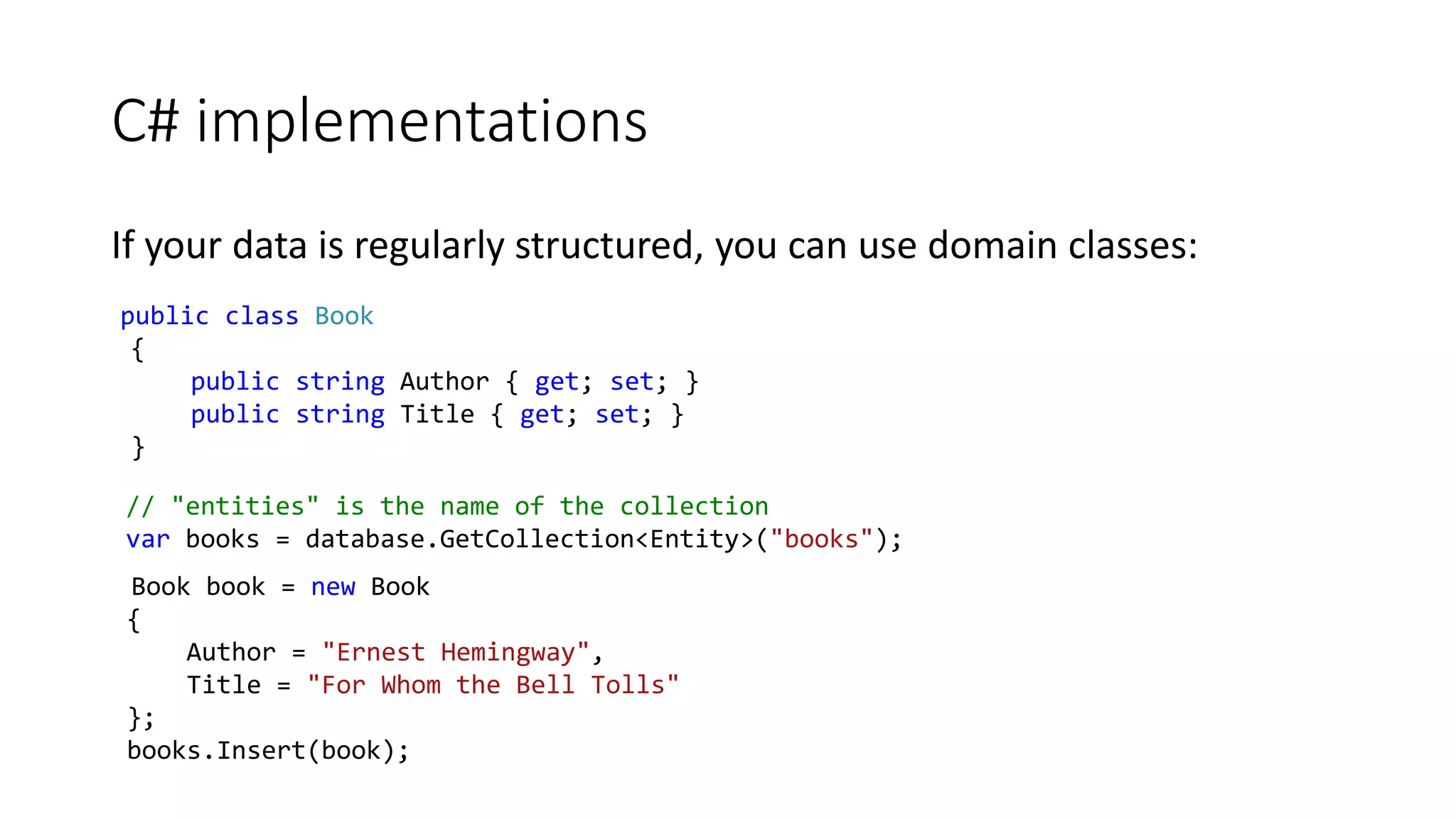 C# implementations
If your data is regularly structured, you can use domain classes:
public class Book
{
public string Author { get; set; }
public string Title { get; set; }
}
// "entities" is the name of the collection
var books = database.GetCollection<Entity>("books");
Book book = new Book
{
Author = "Ernest Hemingway",
Title = "For Whom the Bell Tolls"
};
books.Insert(book);
 