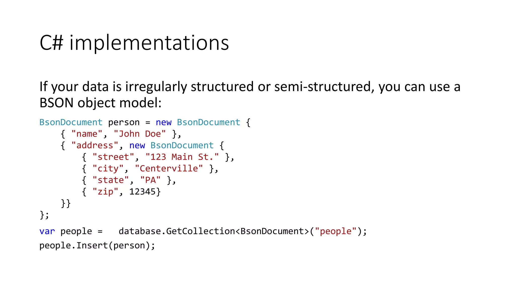 C# implementations
If your data is irregularly structured or semi-structured, you can use a
BSON object model:
BsonDocument person = new BsonDocument {
{ "name", "John Doe" },
{ "address", new BsonDocument {
{ "street", "123 Main St." },
{ "city", "Centerville" },
{ "state", "PA" },
{ "zip", 12345}
}}
};
var people = database.GetCollection<BsonDocument>("people");
people.Insert(person);
 
