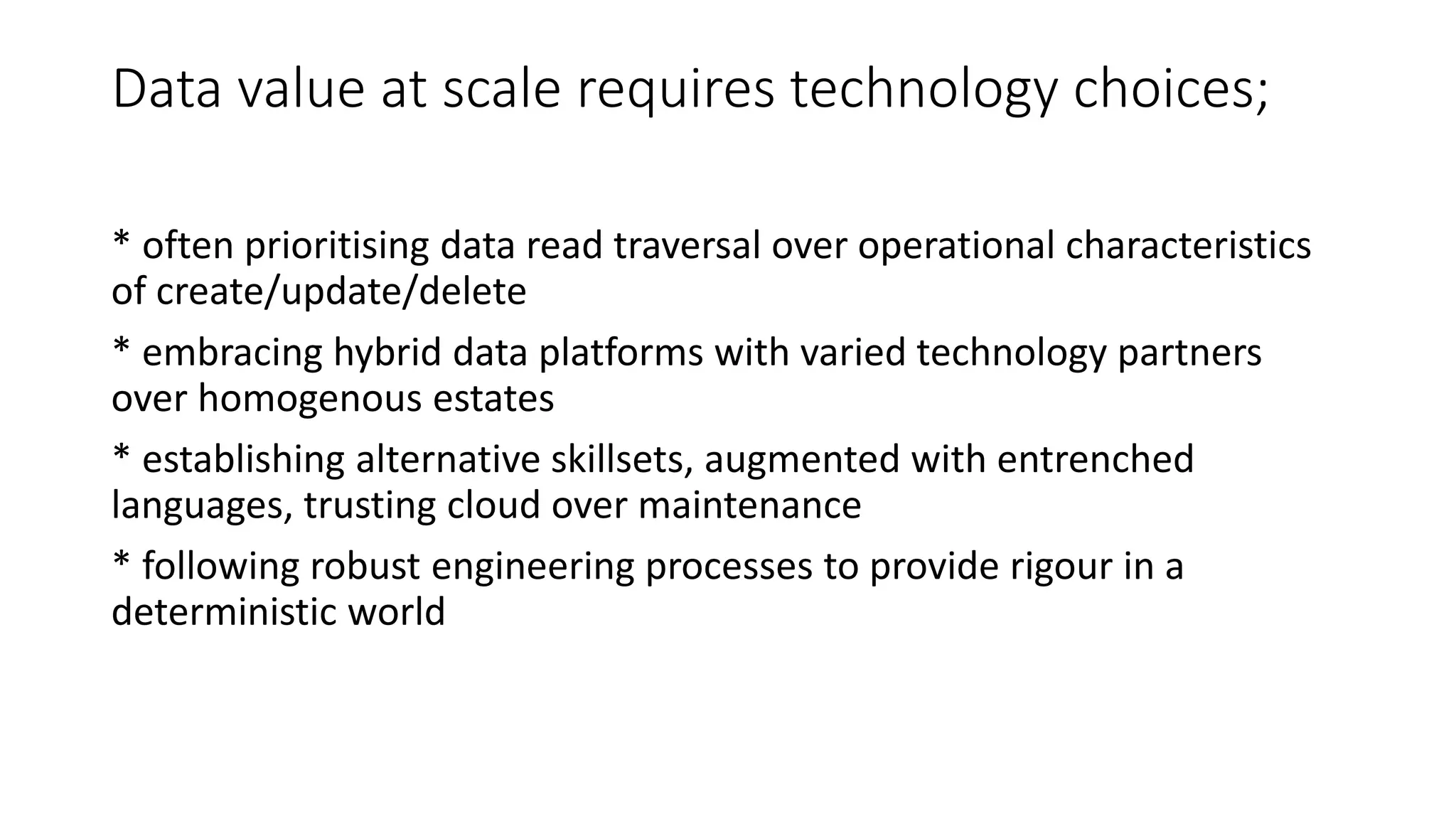 Data value at scale requires technology choices;
* often prioritising data read traversal over operational characteristics
of create/update/delete
* embracing hybrid data platforms with varied technology partners
over homogenous estates
* establishing alternative skillsets, augmented with entrenched
languages, trusting cloud over maintenance
* following robust engineering processes to provide rigour in a
deterministic world
 