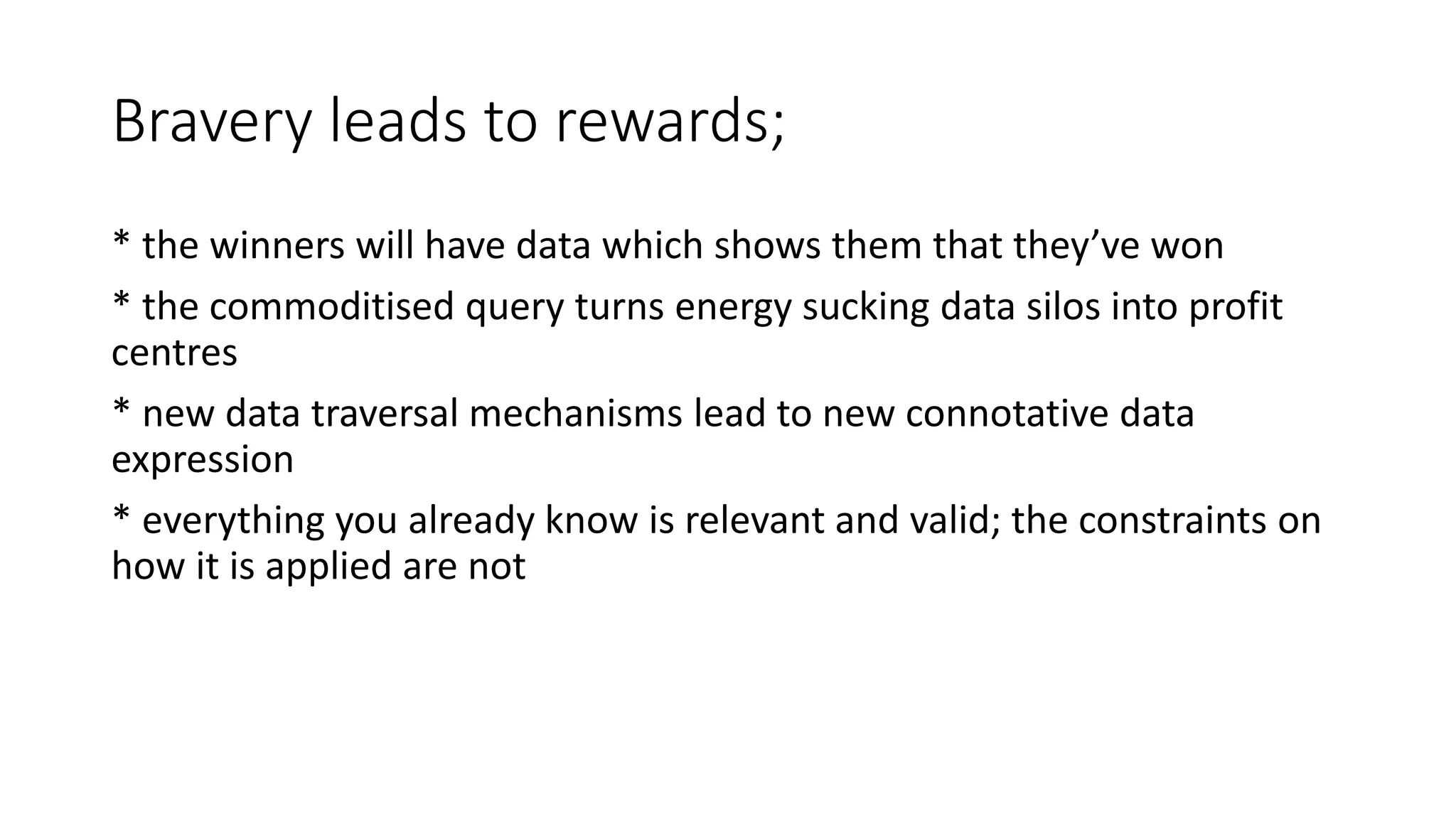 Bravery leads to rewards;
* the winners will have data which shows them that they’ve won
* the commoditised query turns energy sucking data silos into profit
centres
* new data traversal mechanisms lead to new connotative data
expression
* everything you already know is relevant and valid; the constraints on
how it is applied are not
 