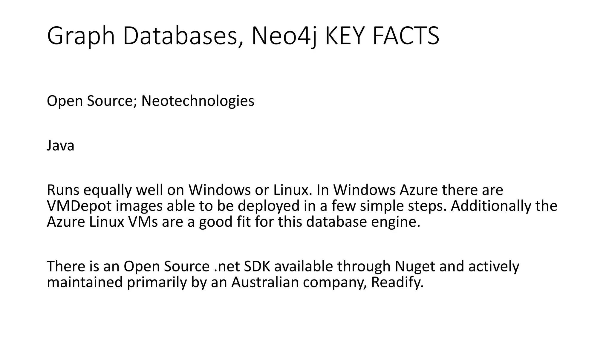 Graph Databases, Neo4j KEY FACTS
Open Source; Neotechnologies
Java
Runs equally well on Windows or Linux. In Windows Azure there are
VMDepot images able to be deployed in a few simple steps. Additionally the
Azure Linux VMs are a good fit for this database engine.
There is an Open Source .net SDK available through Nuget and actively
maintained primarily by an Australian company, Readify.
 
