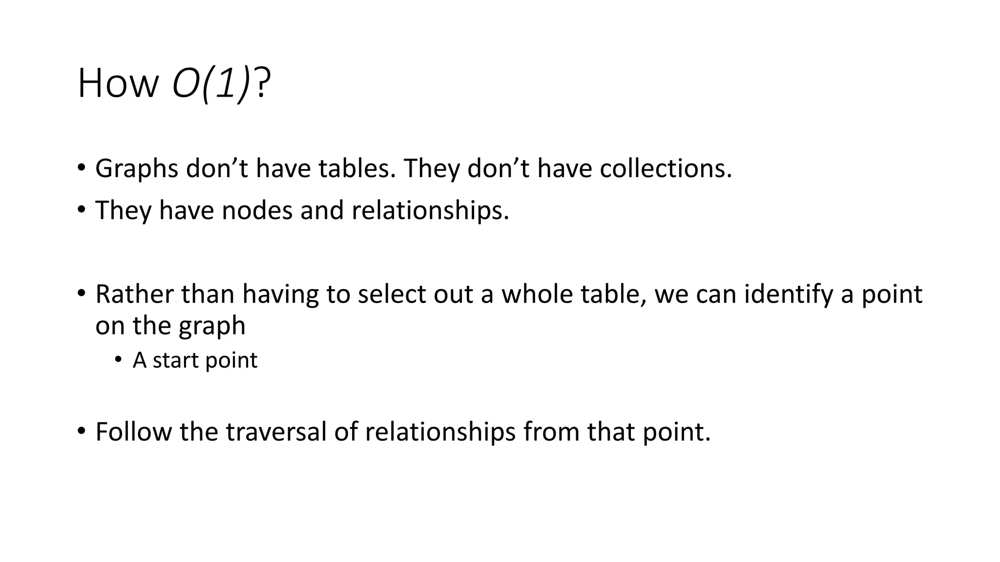 How O(1)?
• Graphs don’t have tables. They don’t have collections.
• They have nodes and relationships.
• Rather than having to select out a whole table, we can identify a point
on the graph
• A start point
• Follow the traversal of relationships from that point.
 