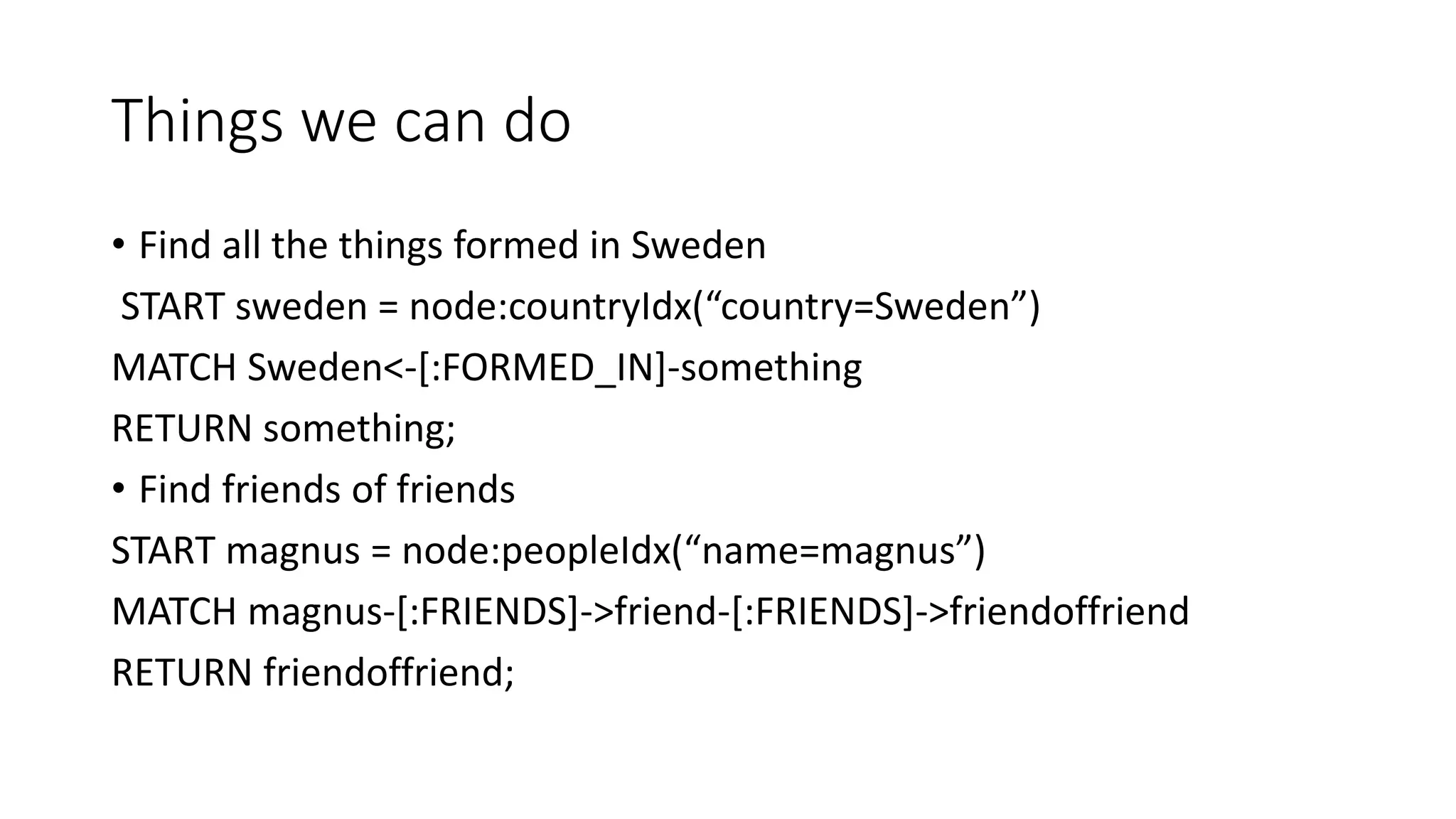 Things we can do
• Find all the things formed in Sweden
START sweden = node:countryIdx(“country=Sweden”)
MATCH Sweden<-[:FORMED_IN]-something
RETURN something;
• Find friends of friends
START magnus = node:peopleIdx(“name=magnus”)
MATCH magnus-[:FRIENDS]->friend-[:FRIENDS]->friendoffriend
RETURN friendoffriend;
 
