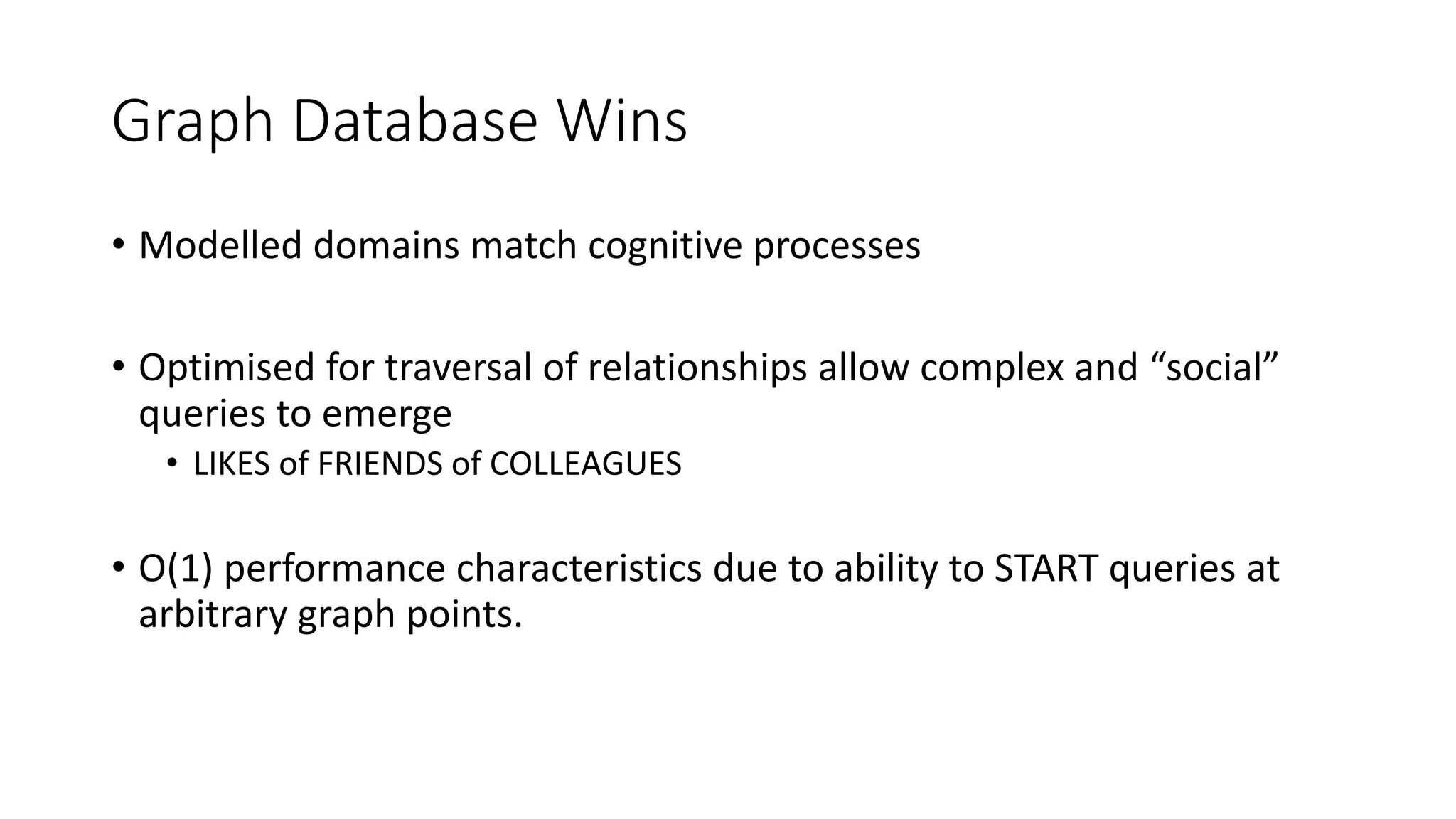 Graph Database Wins
• Modelled domains match cognitive processes
• Optimised for traversal of relationships allow complex and “social”
queries to emerge
• LIKES of FRIENDS of COLLEAGUES
• O(1) performance characteristics due to ability to START queries at
arbitrary graph points.
 