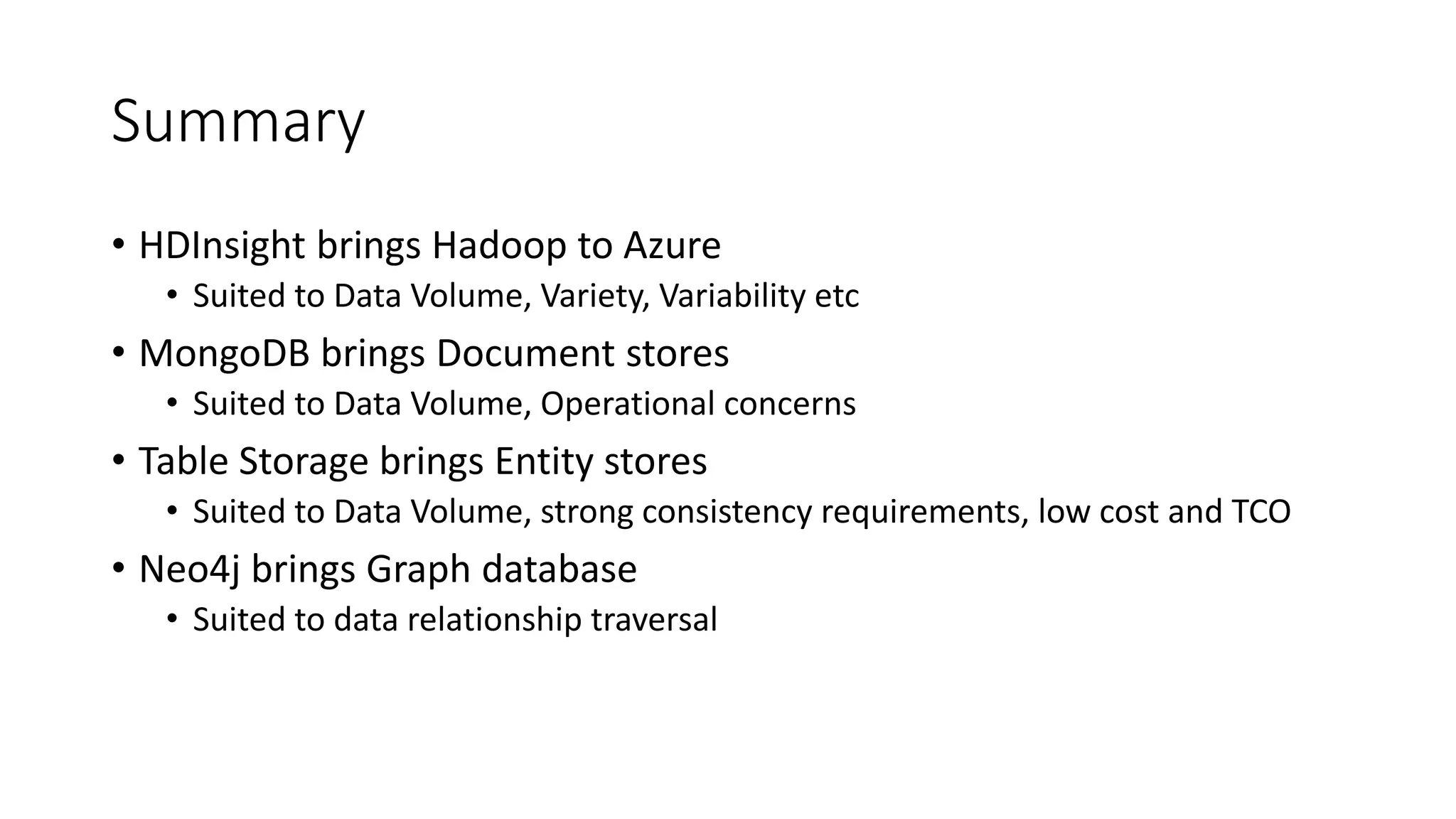 Summary
• HDInsight brings Hadoop to Azure
• Suited to Data Volume, Variety, Variability etc
• MongoDB brings Document stores
• Suited to Data Volume, Operational concerns
• Table Storage brings Entity stores
• Suited to Data Volume, strong consistency requirements, low cost and TCO
• Neo4j brings Graph database
• Suited to data relationship traversal
 