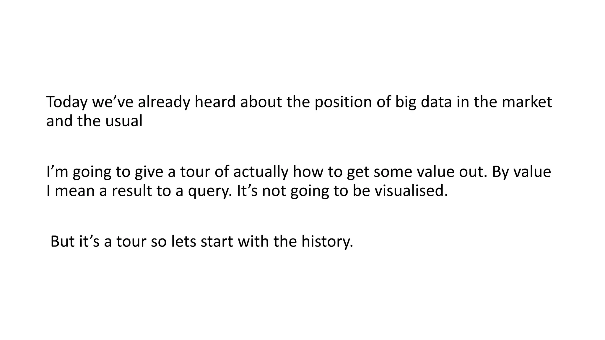 Today we’ve already heard about the position of big data in the market
and the usual
I’m going to give a tour of actually how to get some value out. By value
I mean a result to a query. It’s not going to be visualised.
But it’s a tour so lets start with the history.
 